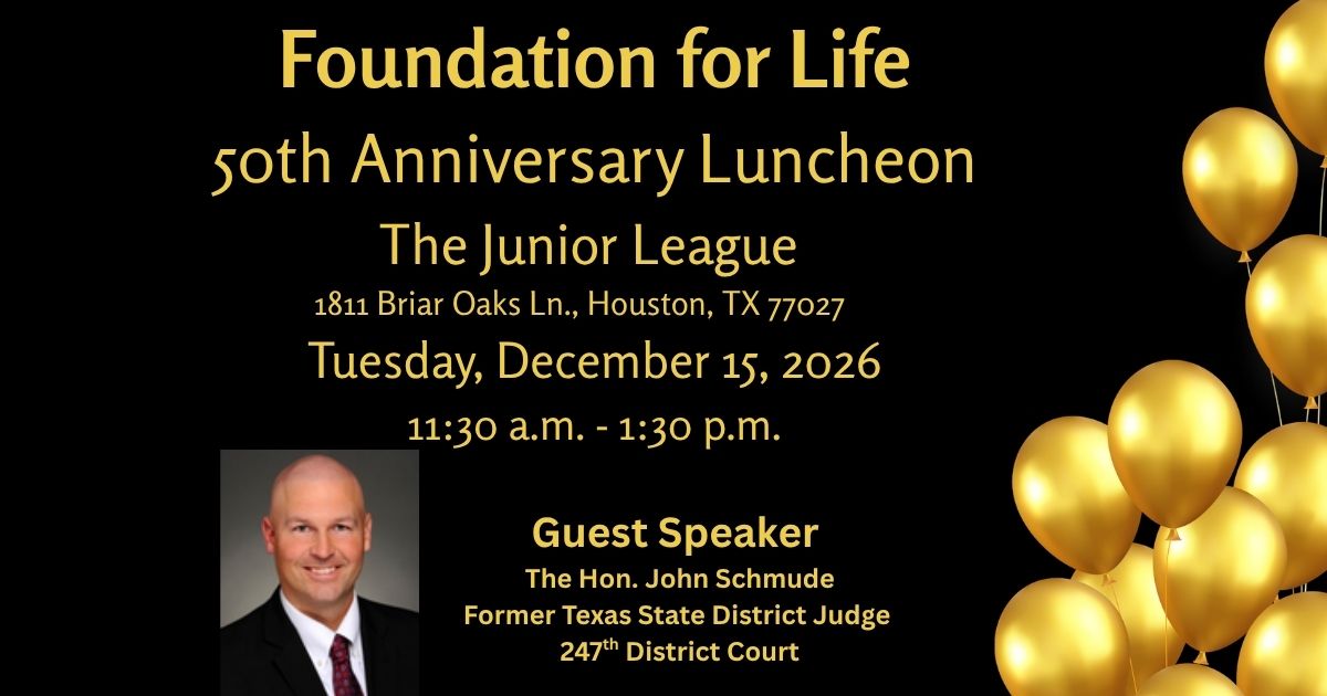 Foundation for Life 50th Anniversary Luncheon. Tuesday, December 15, 2026, 11:30 a.m. to 1:30 p.m. The Junior League, 1811 Briar Oaks Ln., Houston, TX 77027. Guest speaker: The Hon. John Schmude.